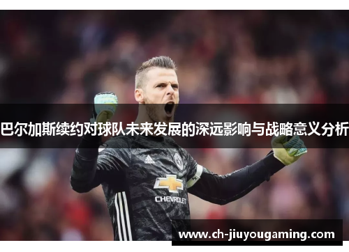 巴尔加斯续约对球队未来发展的深远影响与战略意义分析
